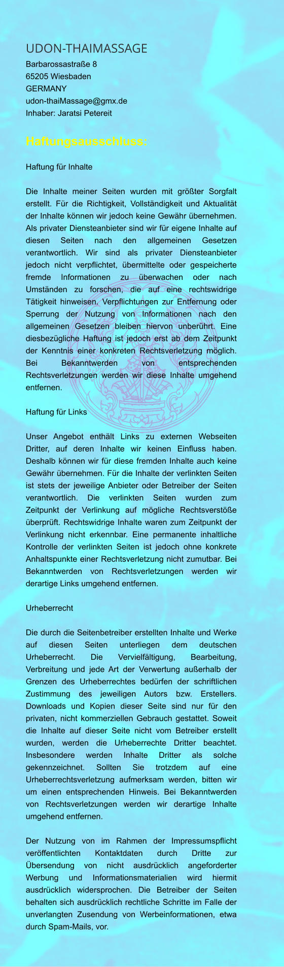 UDON-THAIMASSAGE  Barbarossastraße 8  65205 Wiesbaden  GERMANY  udon-thaiMassage@gmx.de  Inhaber: Jaratsi Petereit Haftungsausschluss: Haftung für Inhalte  Die Inhalte meiner Seiten wurden mit größter Sorgfalt erstellt. Für die Richtigkeit, Vollständigkeit und Aktualität der Inhalte können wir jedoch keine Gewähr übernehmen. Als privater Diensteanbieter sind wir für eigene Inhalte auf diesen Seiten nach den allgemeinen Gesetzen verantwortlich. Wir sind als privater Diensteanbieter jedoch nicht verpflichtet, übermittelte oder gespeicherte fremde Informationen zu überwachen oder nach Umständen zu forschen, die auf eine rechtswidrige Tätigkeit hinweisen. Verpflichtungen zur Entfernung oder Sperrung der Nutzung von Informationen nach den allgemeinen Gesetzen bleiben hiervon unberührt. Eine diesbezügliche Haftung ist jedoch erst ab dem Zeitpunkt der Kenntnis einer konkreten Rechtsverletzung möglich. Bei Bekanntwerden von entsprechenden Rechtsverletzungen werden wir diese Inhalte umgehend entfernen.  Haftung für Links  Unser Angebot enthält Links zu externen Webseiten Dritter, auf deren Inhalte wir keinen Einfluss haben. Deshalb können wir für diese fremden Inhalte auch keine Gewähr übernehmen. Für die Inhalte der verlinkten Seiten ist stets der jeweilige Anbieter oder Betreiber der Seiten verantwortlich. Die verlinkten Seiten wurden zum Zeitpunkt der Verlinkung auf mögliche Rechtsverstöße überprüft. Rechtswidrige Inhalte waren zum Zeitpunkt der Verlinkung nicht erkennbar. Eine permanente inhaltliche Kontrolle der verlinkten Seiten ist jedoch ohne konkrete Anhaltspunkte einer Rechtsverletzung nicht zumutbar. Bei Bekanntwerden von Rechtsverletzungen werden wir derartige Links umgehend entfernen.  Urheberrecht  Die durch die Seitenbetreiber erstellten Inhalte und Werke auf diesen Seiten unterliegen dem deutschen Urheberrecht. Die Vervielfältigung, Bearbeitung, Verbreitung und jede Art der Verwertung außerhalb der Grenzen des Urheberrechtes bedürfen der schriftlichen Zustimmung des jeweiligen Autors bzw. Erstellers. Downloads und Kopien dieser Seite sind nur für den privaten, nicht kommerziellen Gebrauch gestattet. Soweit die Inhalte auf dieser Seite nicht vom Betreiber erstellt wurden, werden die Urheberrechte Dritter beachtet. Insbesondere werden Inhalte Dritter als solche gekennzeichnet. Sollten Sie trotzdem auf eine Urheberrechtsverletzung aufmerksam werden, bitten wir um einen entsprechenden Hinweis. Bei Bekanntwerden von Rechtsverletzungen werden wir derartige Inhalte umgehend entfernen.  Der Nutzung von im Rahmen der Impressumspflicht veröffentlichten Kontaktdaten durch Dritte zur Übersendung von nicht ausdrücklich angeforderter Werbung und Informationsmaterialien wird hiermit ausdrücklich widersprochen. Die Betreiber der Seiten behalten sich ausdrücklich rechtliche Schritte im Falle der unverlangten Zusendung von Werbeinformationen, etwa durch Spam-Mails, vor.